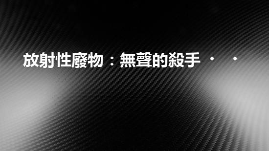 放射性廢物：無聲的殺手，地球上的威脅？